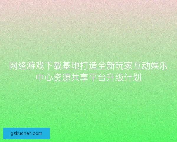 网络游戏下载基地打造全新玩家互动娱乐中心资源共享平台升级计划