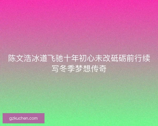 陈文浩冰道飞驰十年初心未改砥砺前行续写冬季梦想传奇