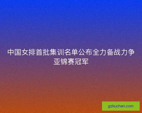 中国女排首批集训名单公布全力备战力争亚锦赛冠军