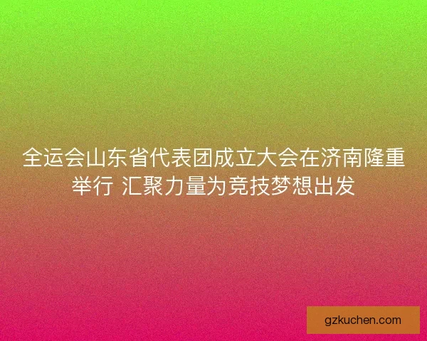 全运会山东省代表团成立大会在济南隆重举行 汇聚力量为竞技梦想出发